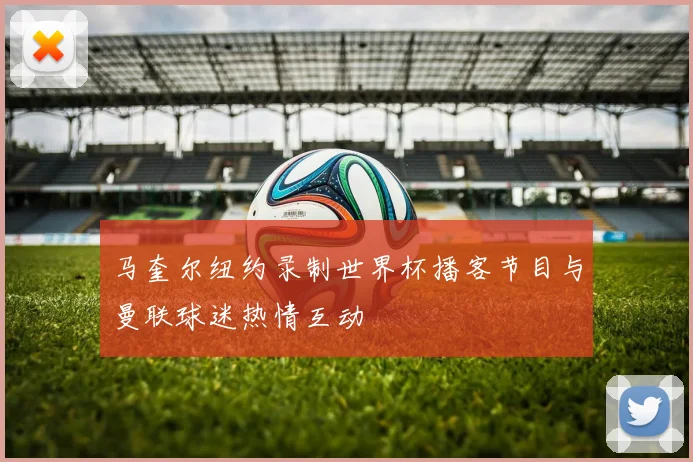 马奎尔纽约录制世界杯播客节目与曼联球迷热情互动