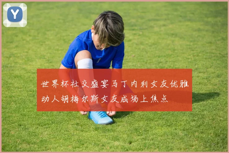 世界杯社交盛宴马丁内利女友优雅动人胡梅尔斯女友成场上焦点