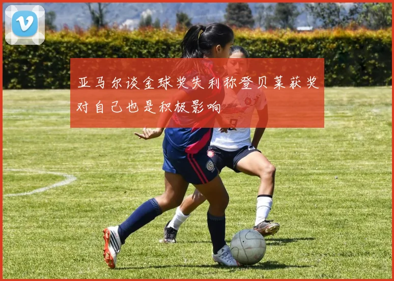 亚马尔谈金球奖失利称登贝莱获奖对自己也是积极影响
