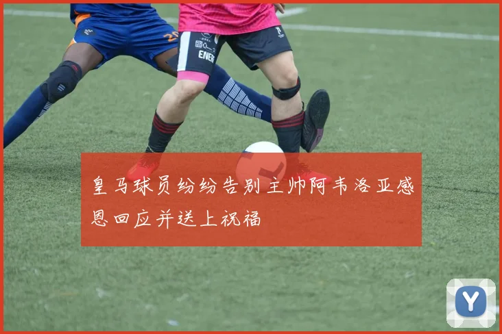 皇马球员纷纷告别主帅阿韦洛亚感恩回应并送上祝福