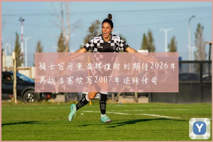 骑士官方重温辉煌时刻期待2026年再战活塞续写2007年逆转传奇