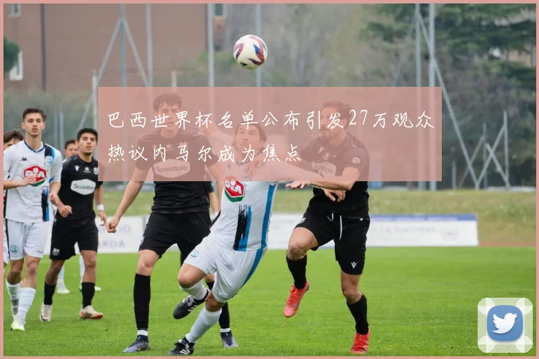 巴西世界杯名单公布引发27万观众热议内马尔成为焦点