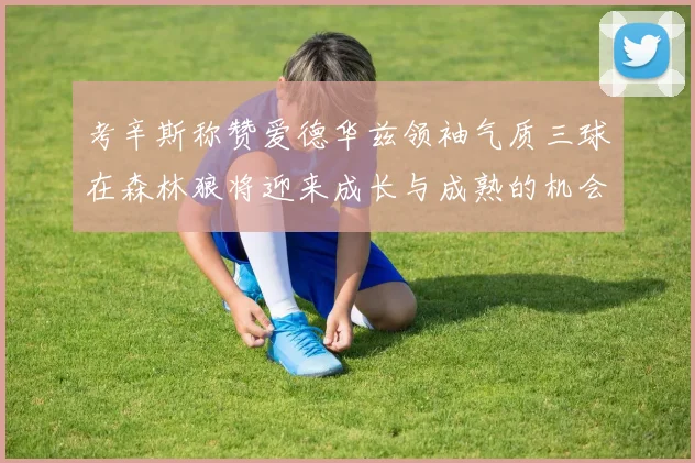 考辛斯称赞爱德华兹领袖气质三球在森林狼将迎来成长与成熟的机会