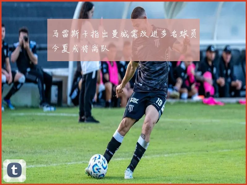 马雷斯卡指出曼城需改进多名球员今夏或将离队