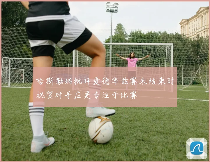 哈斯勒姆批评爱德华兹赛未结束时祝贺对手应更专注于比赛