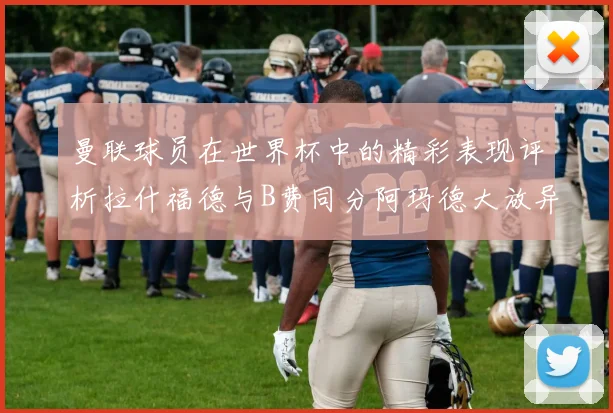 曼联球员在世界杯中的精彩表现评析拉什福德与B费同分阿玛德大放异彩