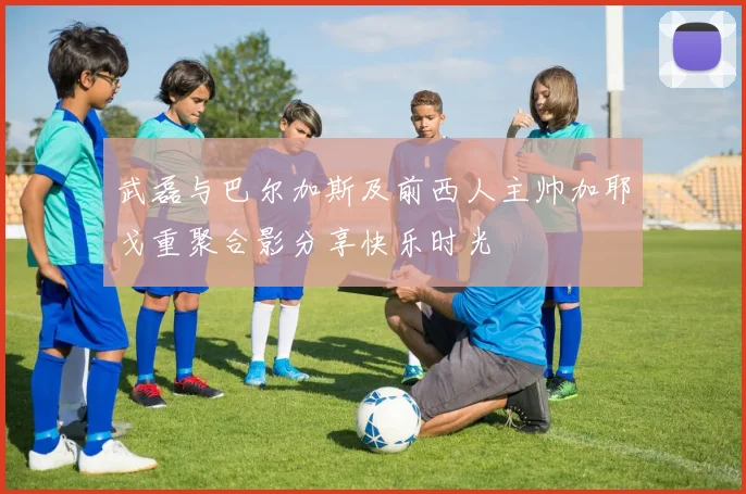 武磊与巴尔加斯及前西人主帅加耶戈重聚合影分享快乐时光